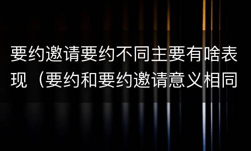 要约邀请要约不同主要有啥表现（要约和要约邀请意义相同）