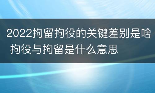 2022拘留拘役的关键差别是啥 拘役与拘留是什么意思