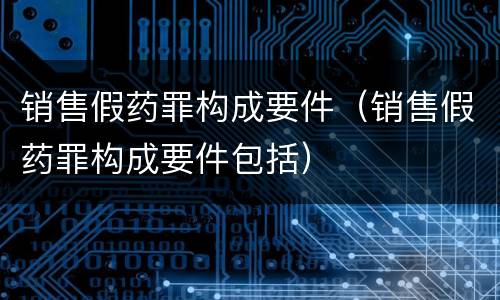 销售假药罪构成要件(销售假药罪构成要件包括)