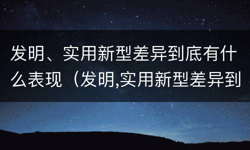 发明、实用新型差异到底有什么表现（发明,实用新型差异到底有什么表现和作用）