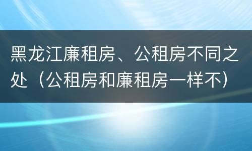 黑龙江廉租房、公租房不同之处（公租房和廉租房一样不）