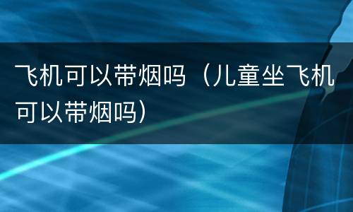 飞机可以带烟吗（儿童坐飞机可以带烟吗）