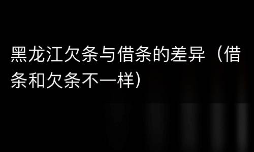 黑龙江欠条与借条的差异（借条和欠条不一样）