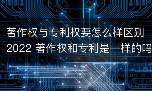 著作权与专利权要怎么样区别2022 著作权和专利是一样的吗
