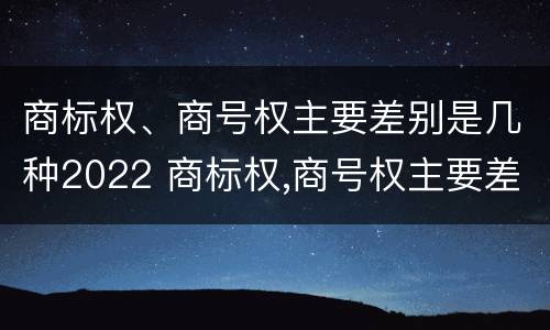 商标权、商号权主要差别是几种2022 商标权,商号权主要差别是几种2022年的