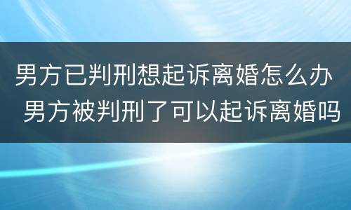 男方已判刑想起诉离婚怎么办 男方被判刑了可以起诉离婚吗