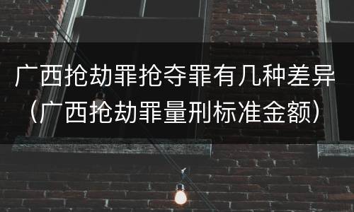 广西抢劫罪抢夺罪有几种差异（广西抢劫罪量刑标准金额）