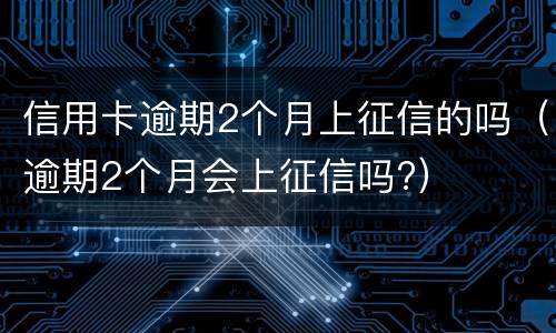 信用卡逾期2个月上征信的吗（逾期2个月会上征信吗?）