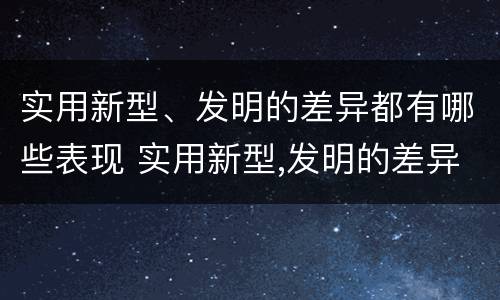 实用新型、发明的差异都有哪些表现 实用新型,发明的差异都有哪些表现和特点
