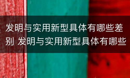 发明与实用新型具体有哪些差别 发明与实用新型具体有哪些差别呢