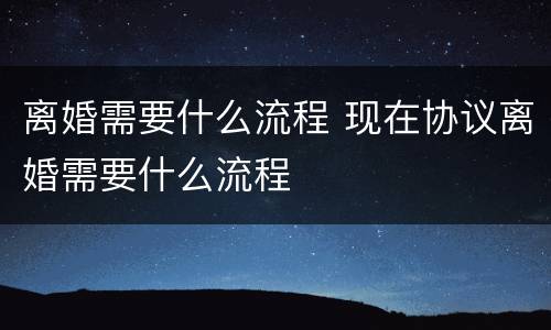 离婚需要什么流程 现在协议离婚需要什么流程