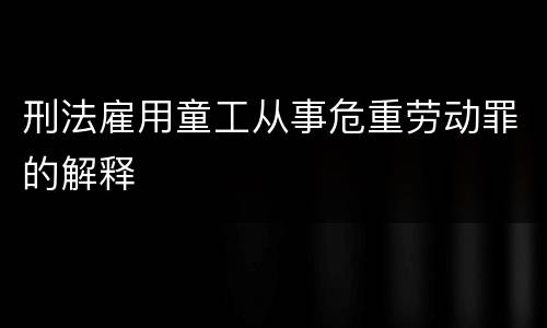 刑法雇用童工从事危重劳动罪的解释