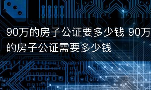 90万的房子公证要多少钱 90万的房子公证需要多少钱