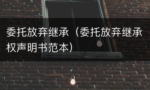 委托放弃继承（委托放弃继承权声明书范本）