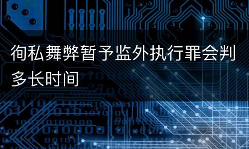 徇私舞弊暂予监外执行罪会判多长时间