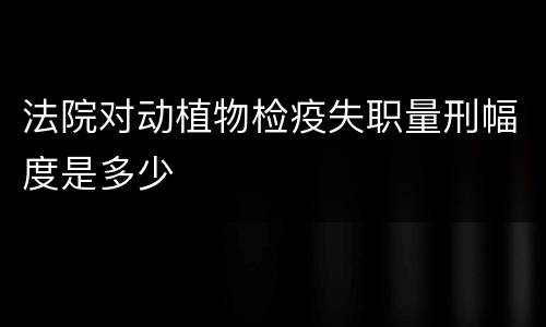 法院对动植物检疫失职量刑幅度是多少