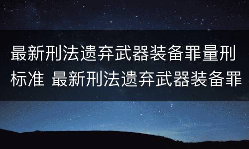 最新刑法遗弃武器装备罪量刑标准 最新刑法遗弃武器装备罪量刑标准表