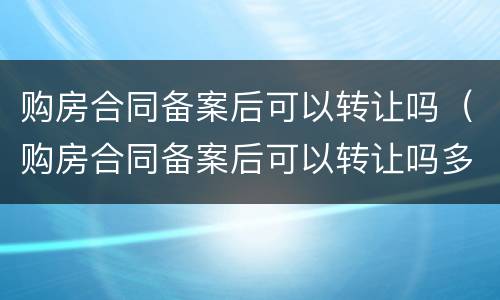 购房合同备案后可以转让吗（购房合同备案后可以转让吗多少钱）