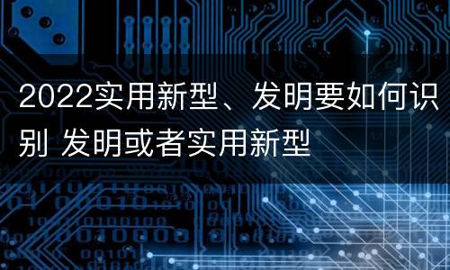 2022实用新型、发明要如何识别 发明或者实用新型