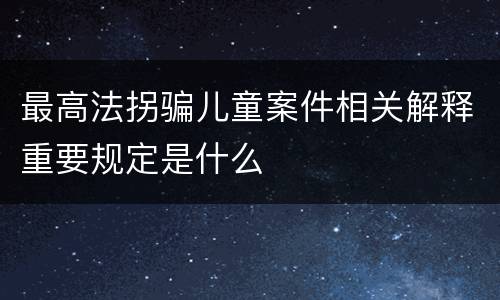 最高法拐骗儿童案件相关解释重要规定是什么