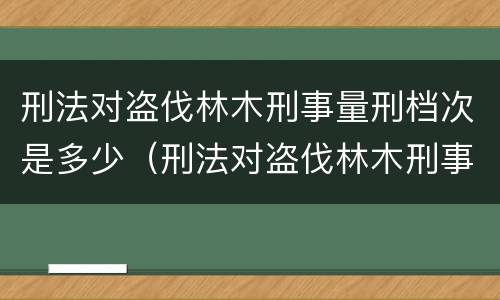 刑法对盗伐林木刑事量刑档次是多少（刑法对盗伐林木刑事量刑档次是多少条）