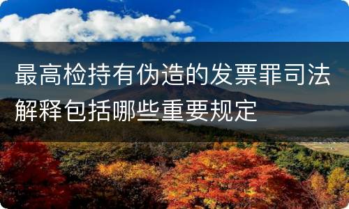 最高检持有伪造的发票罪司法解释包括哪些重要规定