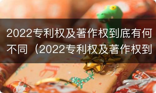 2022专利权及著作权到底有何不同（2022专利权及著作权到底有何不同和不同）
