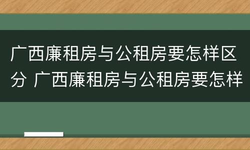 广西廉租房与公租房要怎样区分 广西廉租房与公租房要怎样区分呢