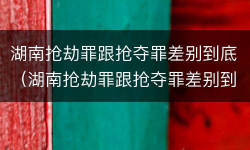 湖南抢劫罪跟抢夺罪差别到底（湖南抢劫罪跟抢夺罪差别到底大不大）