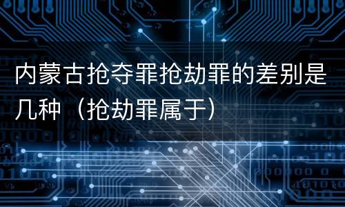 内蒙古抢夺罪抢劫罪的差别是几种（抢劫罪属于）