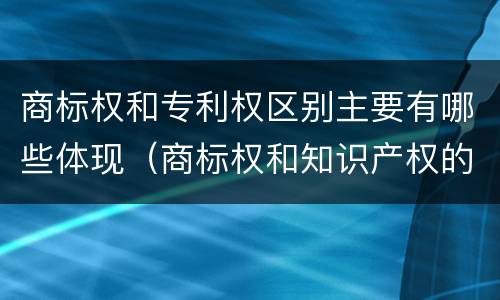 商标权和专利权区别主要有哪些体现（商标权和知识产权的区别）