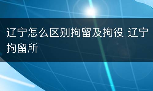辽宁怎么区别拘留及拘役 辽宁拘留所