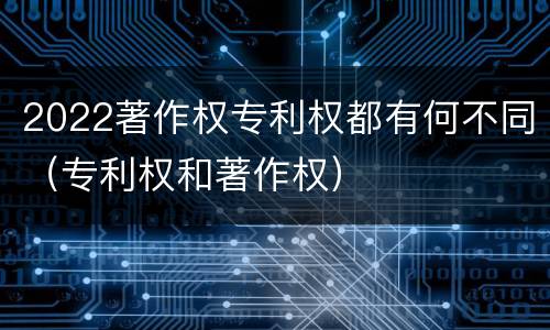 2022著作权专利权都有何不同（专利权和著作权）