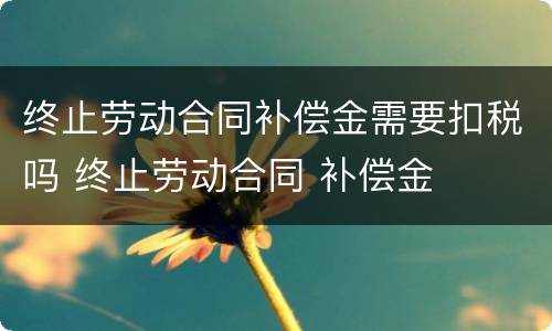 终止劳动合同补偿金需要扣税吗 终止劳动合同 补偿金