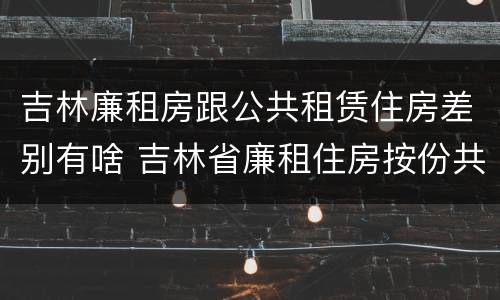 吉林廉租房跟公共租赁住房差别有啥 吉林省廉租住房按份共有产权实施管理办法