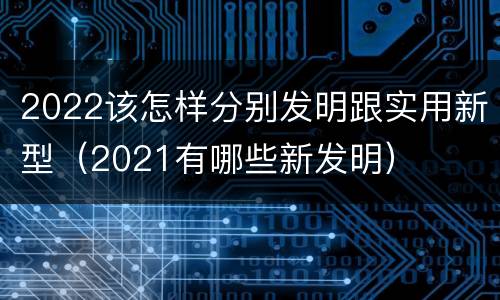 2022该怎样分别发明跟实用新型（2021有哪些新发明）