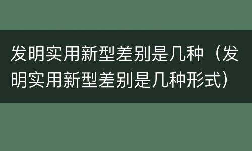 发明实用新型差别是几种（发明实用新型差别是几种形式）