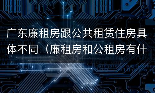 广东廉租房跟公共租赁住房具体不同（廉租房和公租房有什么区别广州）
