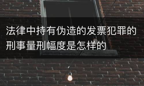 法律中持有伪造的发票犯罪的刑事量刑幅度是怎样的