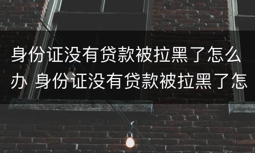 身份证没有贷款被拉黑了怎么办 身份证没有贷款被拉黑了怎么办呢