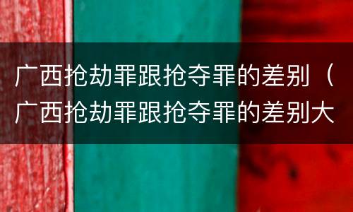 广西抢劫罪跟抢夺罪的差别（广西抢劫罪跟抢夺罪的差别大吗）