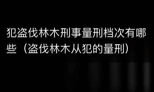 犯盗伐林木刑事量刑档次有哪些（盗伐林木从犯的量刑）