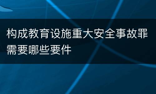 构成教育设施重大安全事故罪需要哪些要件