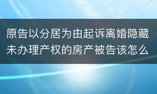 原告以分居为由起诉离婚隐藏未办理产权的房产被告该怎么办