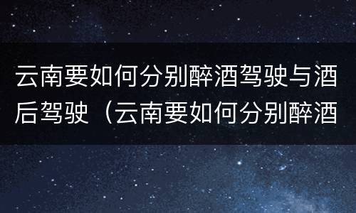 云南要如何分别醉酒驾驶与酒后驾驶（云南要如何分别醉酒驾驶与酒后驾驶呢）