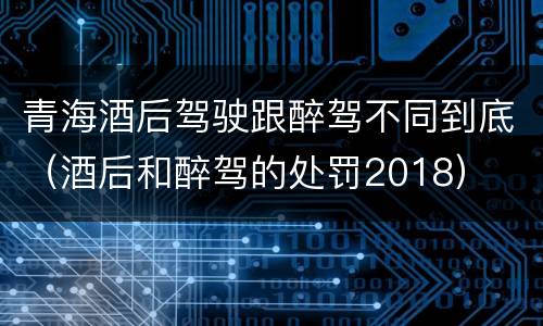 青海酒后驾驶跟醉驾不同到底（酒后和醉驾的处罚2018）