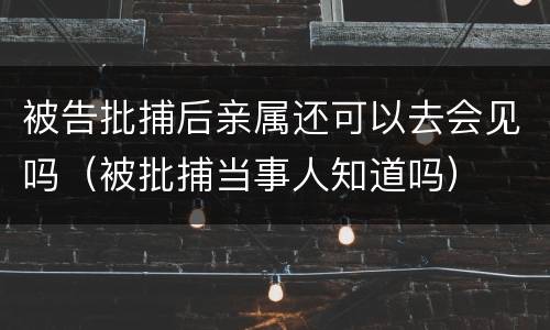 被告批捕后亲属还可以去会见吗（被批捕当事人知道吗）
