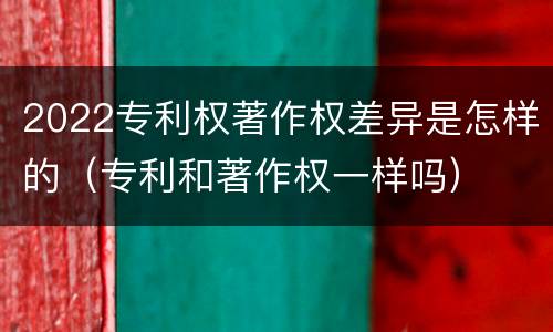 2022专利权著作权差异是怎样的（专利和著作权一样吗）