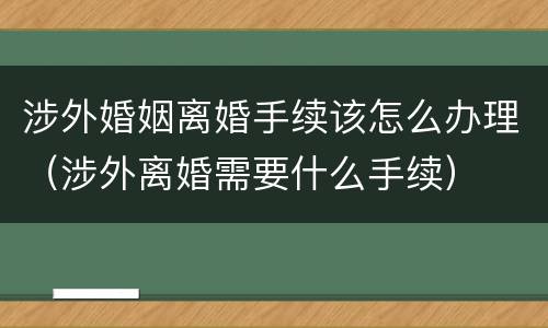涉外婚姻离婚手续该怎么办理（涉外离婚需要什么手续）