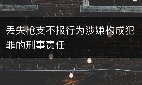 丢失枪支不报行为涉嫌构成犯罪的刑事责任